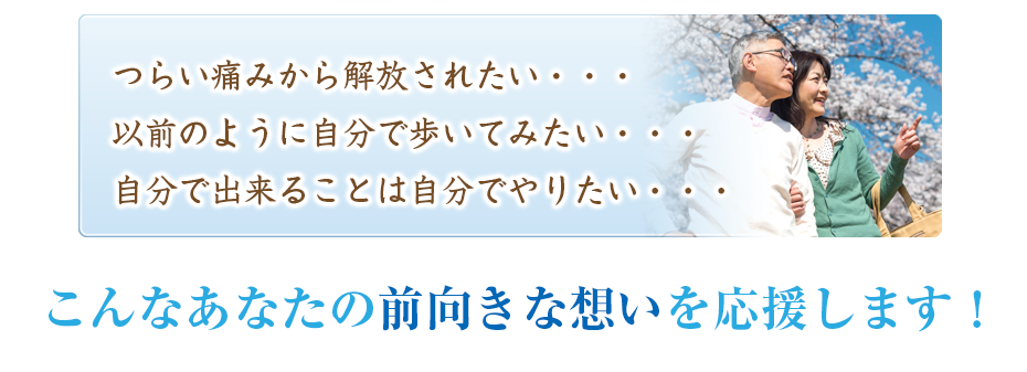 つらい痛みから解放されたい・・・以前のように自分で歩いてみたい・・・自分で出来ることは自分でやりたい・・・こんなあなたの前向きな想いを応援します!