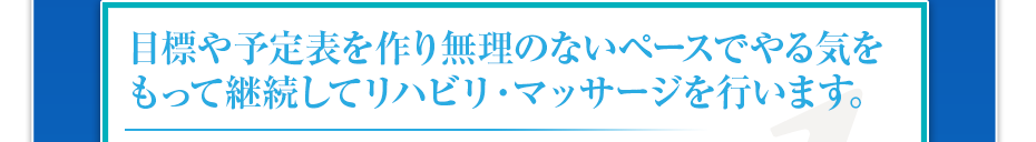 目標や予定表を作り無理のないペースでやる気をもって継続してリハビリ・マッサージを行います。