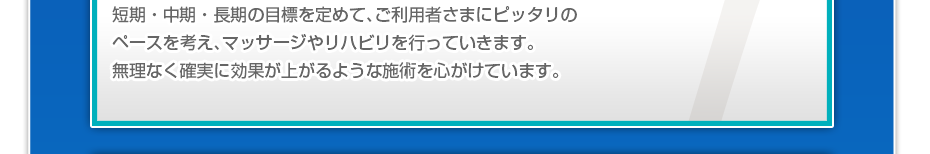 短期・中期・長期の目標を定めて、ご利用者さまにピッタリのペースを考え、マッサージやリハビリを行っていきます。無理なく確実に効果が上がるような施術を心がけています。