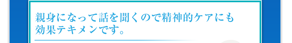 親身になって話を聞くので精神的ケアにも効果テキメンです。