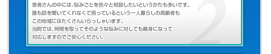 患者さんの中には、悩みごとを色々と相談したいというかたも多いです。誰も話を聞いてくれなくて困っているという一人暮らしの高齢者もこの地域にはたくさんいらっしゃいます。当院では、時間を取ってそのような悩みに対しても親身になって対応しますのでご安心ください。