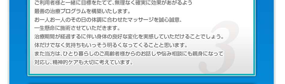 ケアマネさんと相談・摺り合わせの上、短期・中期・長期の目標を定めて、ご利用者さまにピッタリのペースを考え、 マッサージやリハビリを行っていきます。無理なく確実に効果が上がるような施術を心がけています。