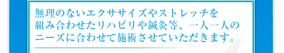無理のないエクササイズやストレッチを組み合わせたリハビリや鍼灸等、一人一人のニーズに合わせて施術させていただきます。