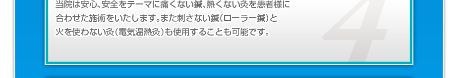 当院は安心、安全をテーマに痛くない鍼、熱くない灸を患者様に合わせた施術をいたします。また刺さない鍼(ローラー鍼)と火を使わない灸(電気温熱灸)も使用することも可能です。