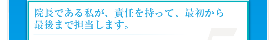 院長である私が、責任を持って、最初から最後まで担当します。
