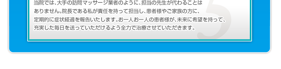 当院では、大手の訪問マッサージ業者のように、担当の先生が代わることはありません。院長である私が責任を持って担当し、患者様やご家族の方に、定期的に症状経過を報告いたします。お一人お一人の患者様が、未来に希望を持って、充実した毎日を送っていただけるよう全力で治療させていただきます。