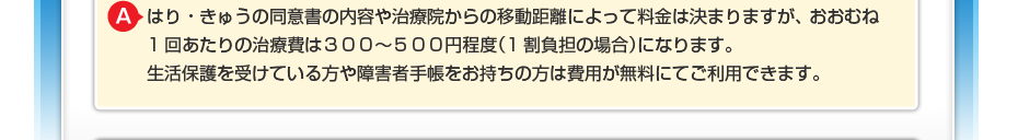 はり・きゅうの同意書の内容や治療院からの移動距離によって料金は決まりますが、 おおむね1回あたりの治療費は300~500円程度(1割負担の場合)になります。 生活保護を受けている方や障害者手帳をお持ちの方は費用が無料にてご利用できます。