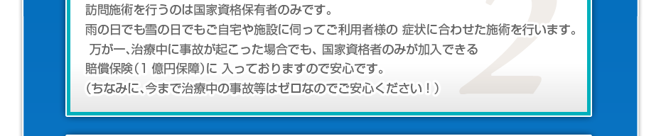 訪問施術を行うのは国家資格保有者のみです。雨の日でも雪の日でもご自宅や施設に伺ってご利用者様の 症状に合わせた施術を行います。万が一、治療中に事故が起こった場合でも、 国家資格者のみが加入できる賠償保険(1億円保障)に 入っておりますので安心です。(ちなみに、今まで治療中の事故等はゼロなのでご安心ください!)